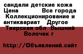 сандали детские кожа › Цена ­ 2 000 - Все города Коллекционирование и антиквариат » Другое   . Тверская обл.,Вышний Волочек г.